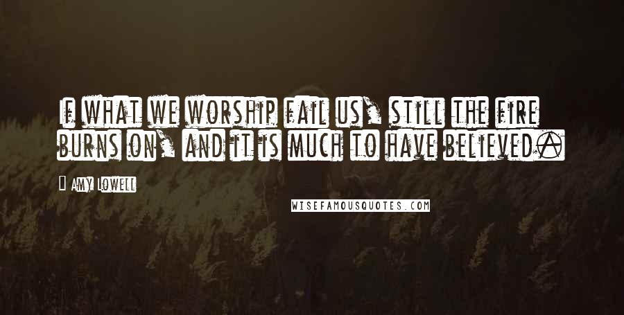Amy Lowell Quotes: If what we worship fail us, still the fire burns on, and it is much to have believed.