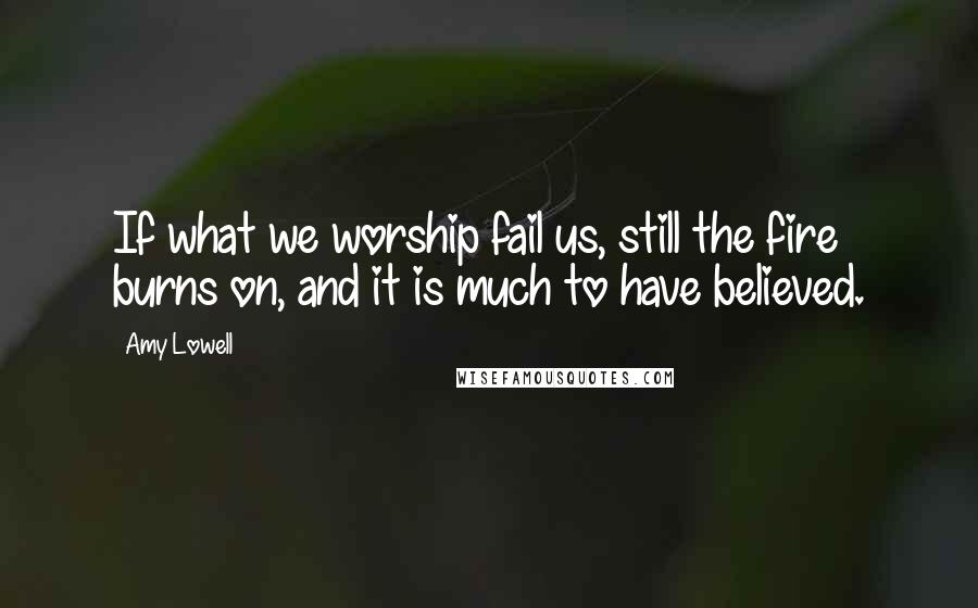 Amy Lowell Quotes: If what we worship fail us, still the fire burns on, and it is much to have believed.