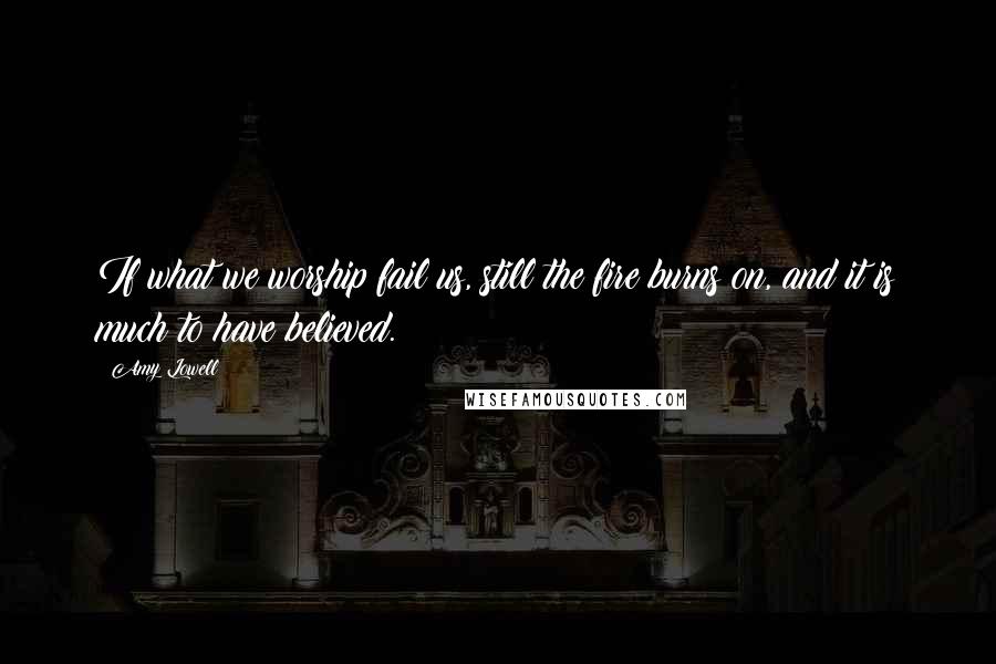 Amy Lowell Quotes: If what we worship fail us, still the fire burns on, and it is much to have believed.