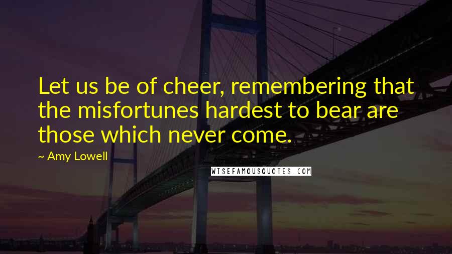 Amy Lowell Quotes: Let us be of cheer, remembering that the misfortunes hardest to bear are those which never come.
