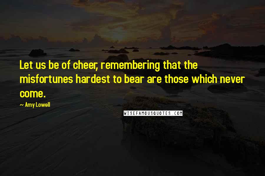 Amy Lowell Quotes: Let us be of cheer, remembering that the misfortunes hardest to bear are those which never come.