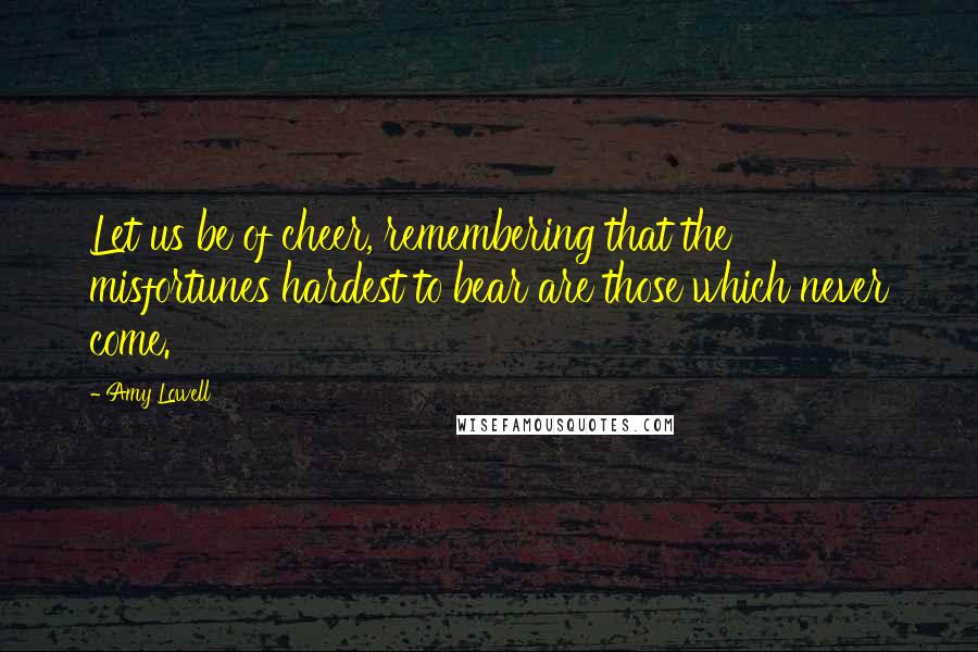 Amy Lowell Quotes: Let us be of cheer, remembering that the misfortunes hardest to bear are those which never come.