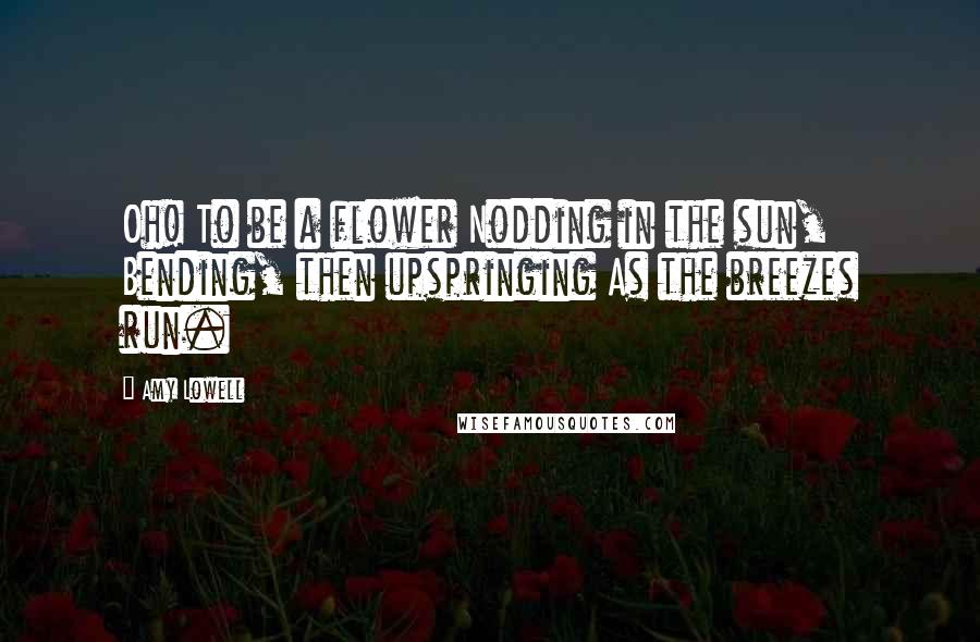 Amy Lowell Quotes: Oh! To be a flower Nodding in the sun, Bending, then upspringing As the breezes run.