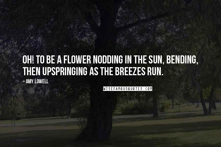 Amy Lowell Quotes: Oh! To be a flower Nodding in the sun, Bending, then upspringing As the breezes run.