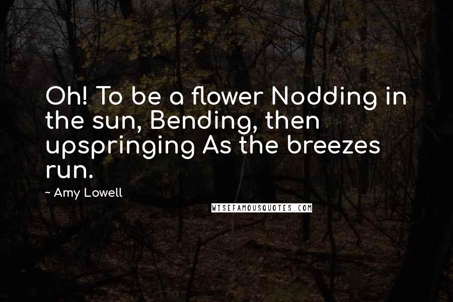 Amy Lowell Quotes: Oh! To be a flower Nodding in the sun, Bending, then upspringing As the breezes run.