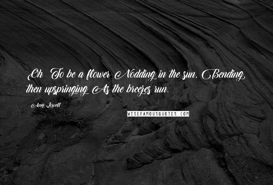 Amy Lowell Quotes: Oh! To be a flower Nodding in the sun, Bending, then upspringing As the breezes run.