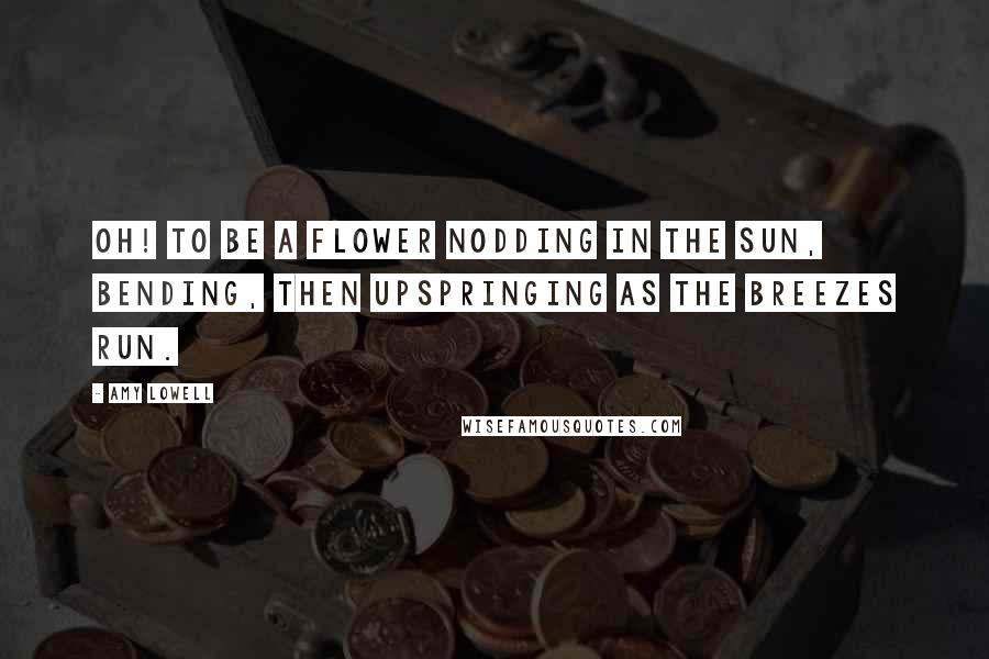 Amy Lowell Quotes: Oh! To be a flower Nodding in the sun, Bending, then upspringing As the breezes run.