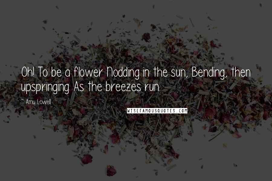 Amy Lowell Quotes: Oh! To be a flower Nodding in the sun, Bending, then upspringing As the breezes run.