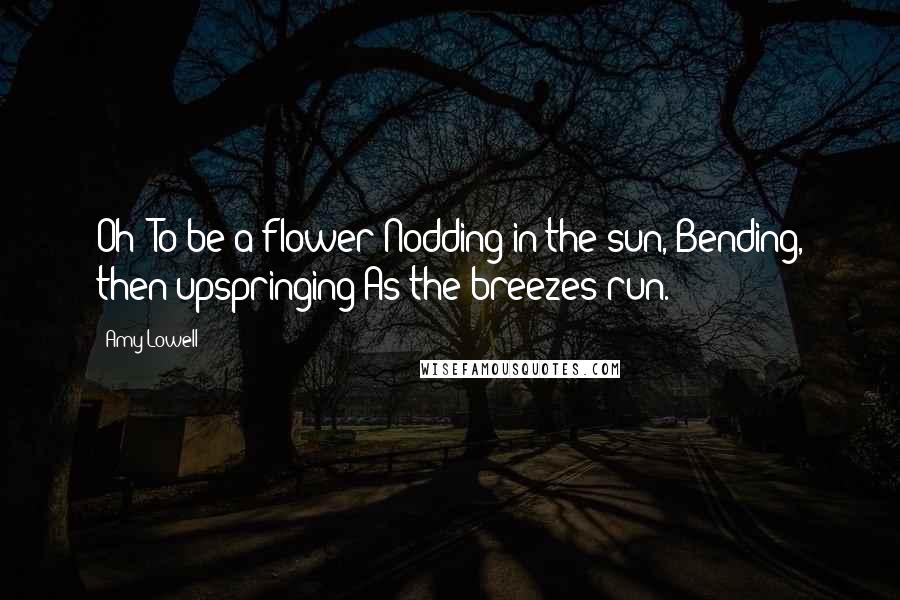Amy Lowell Quotes: Oh! To be a flower Nodding in the sun, Bending, then upspringing As the breezes run.