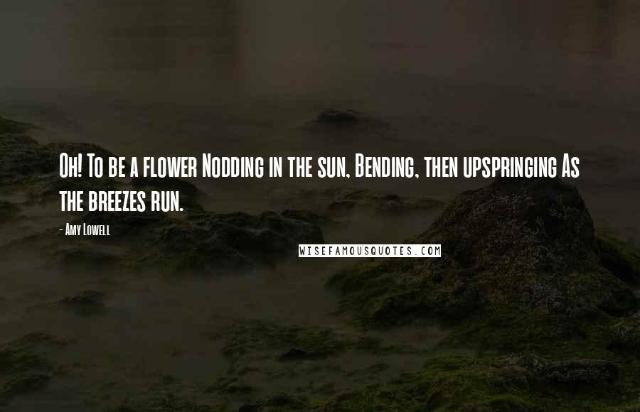 Amy Lowell Quotes: Oh! To be a flower Nodding in the sun, Bending, then upspringing As the breezes run.