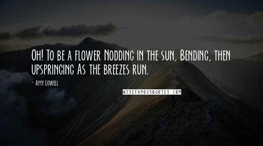 Amy Lowell Quotes: Oh! To be a flower Nodding in the sun, Bending, then upspringing As the breezes run.