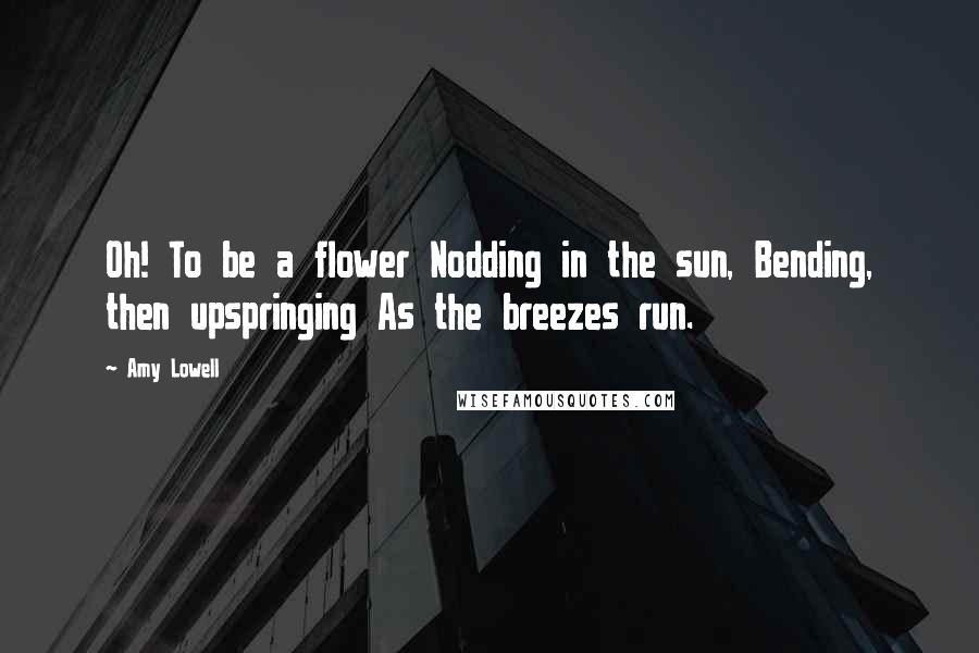 Amy Lowell Quotes: Oh! To be a flower Nodding in the sun, Bending, then upspringing As the breezes run.