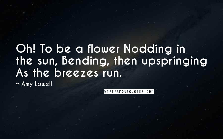 Amy Lowell Quotes: Oh! To be a flower Nodding in the sun, Bending, then upspringing As the breezes run.