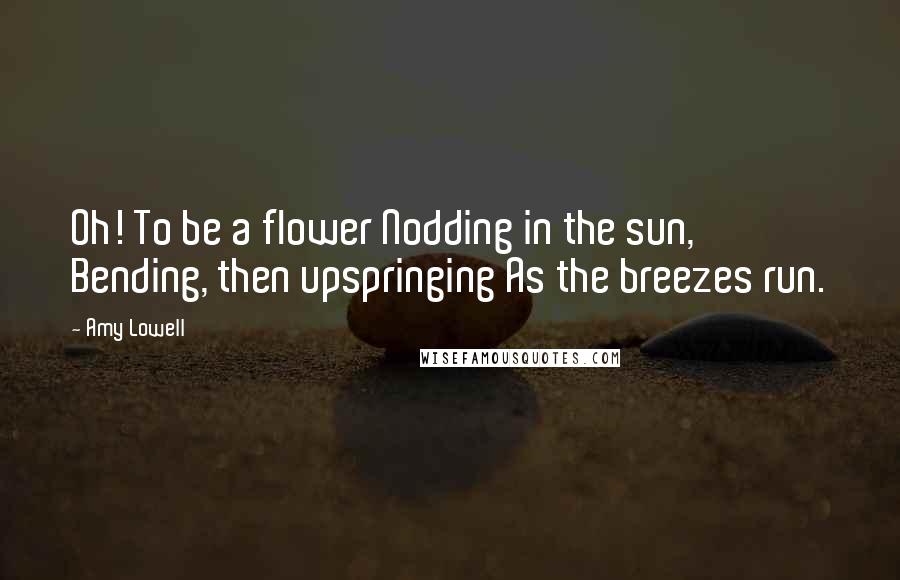 Amy Lowell Quotes: Oh! To be a flower Nodding in the sun, Bending, then upspringing As the breezes run.