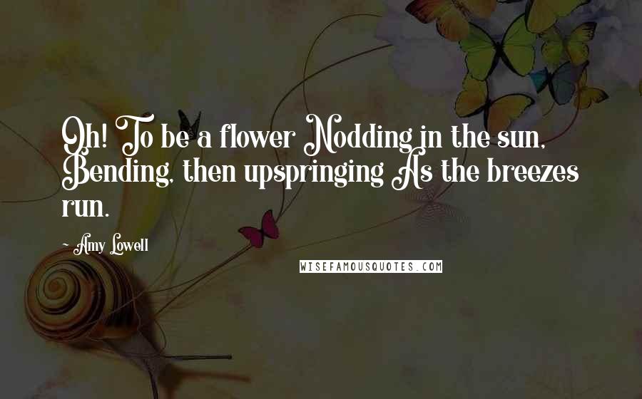 Amy Lowell Quotes: Oh! To be a flower Nodding in the sun, Bending, then upspringing As the breezes run.