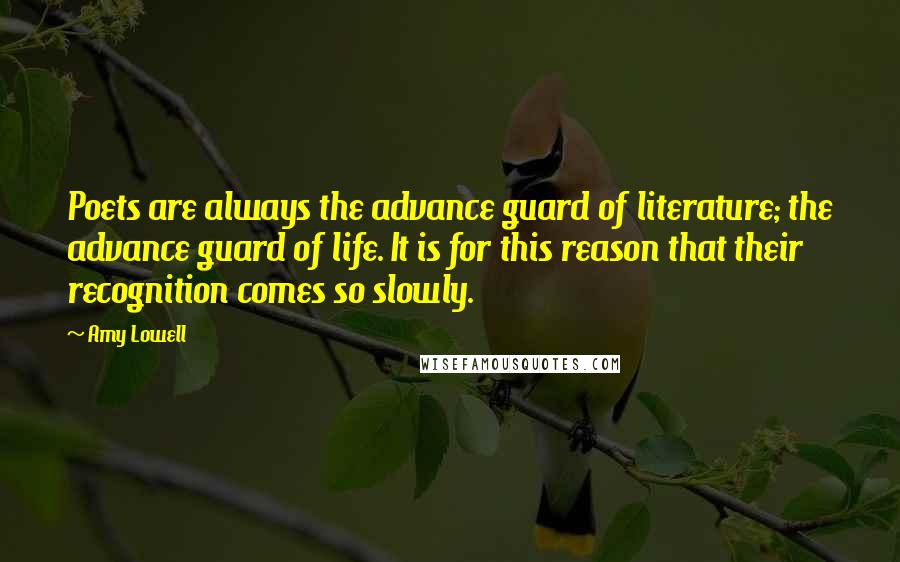 Amy Lowell Quotes: Poets are always the advance guard of literature; the advance guard of life. It is for this reason that their recognition comes so slowly.