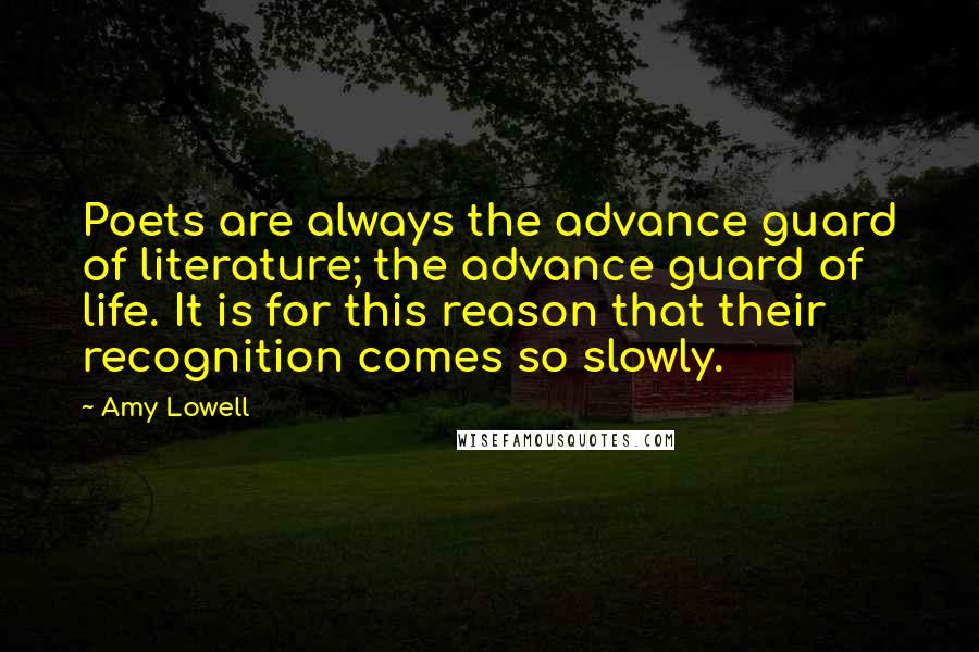 Amy Lowell Quotes: Poets are always the advance guard of literature; the advance guard of life. It is for this reason that their recognition comes so slowly.