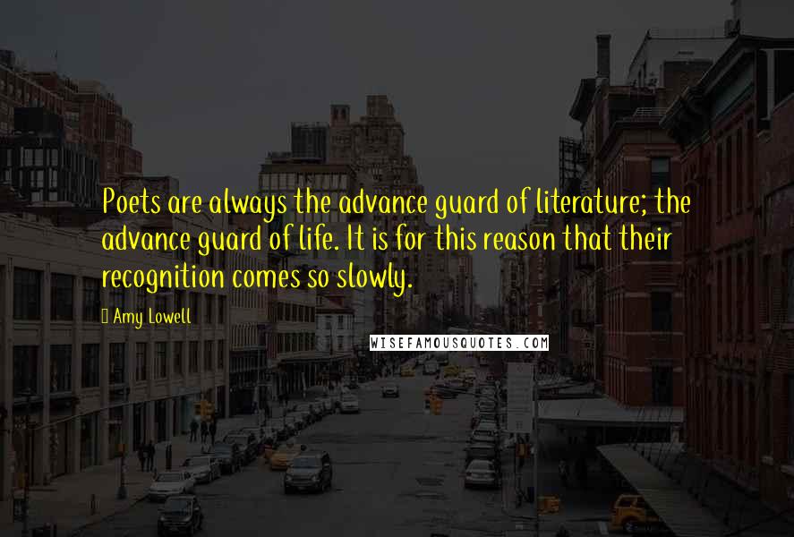 Amy Lowell Quotes: Poets are always the advance guard of literature; the advance guard of life. It is for this reason that their recognition comes so slowly.