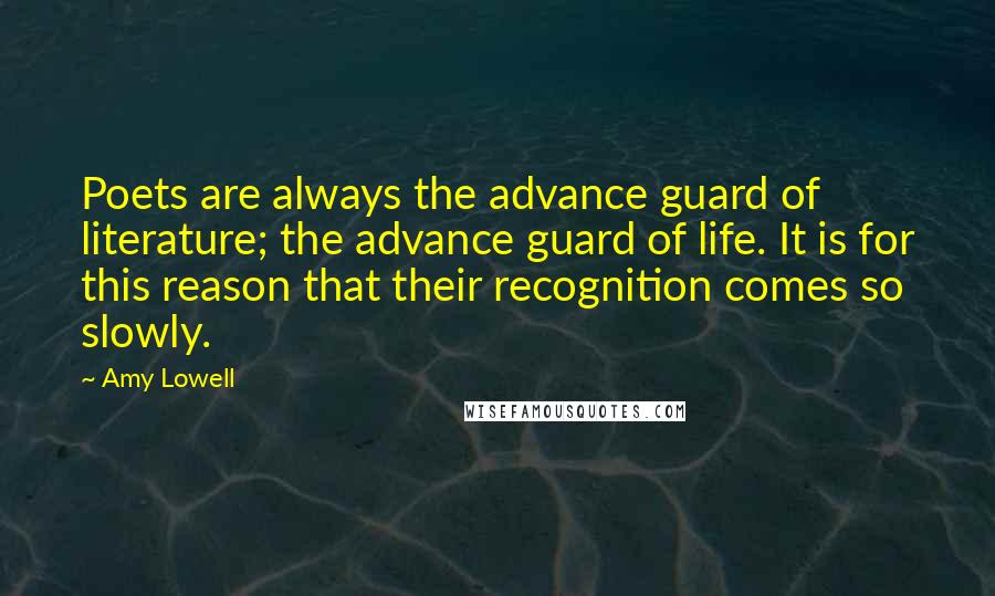 Amy Lowell Quotes: Poets are always the advance guard of literature; the advance guard of life. It is for this reason that their recognition comes so slowly.
