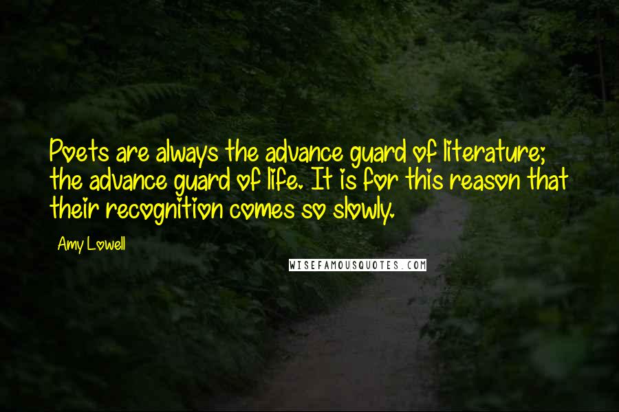 Amy Lowell Quotes: Poets are always the advance guard of literature; the advance guard of life. It is for this reason that their recognition comes so slowly.