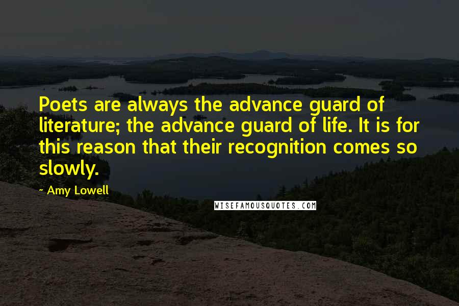 Amy Lowell Quotes: Poets are always the advance guard of literature; the advance guard of life. It is for this reason that their recognition comes so slowly.