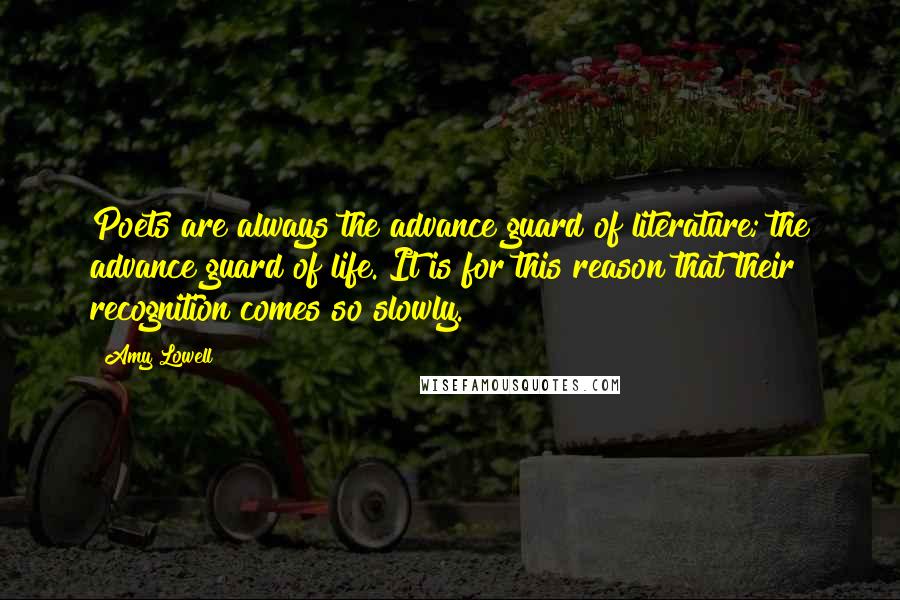 Amy Lowell Quotes: Poets are always the advance guard of literature; the advance guard of life. It is for this reason that their recognition comes so slowly.