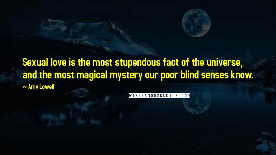 Amy Lowell Quotes: Sexual love is the most stupendous fact of the universe, and the most magical mystery our poor blind senses know.