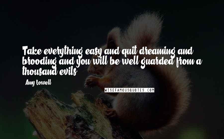 Amy Lowell Quotes: Take everything easy and quit dreaming and brooding and you will be well guarded from a thousand evils.