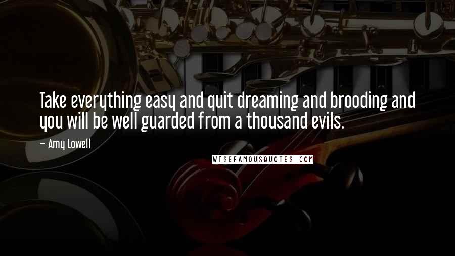 Amy Lowell Quotes: Take everything easy and quit dreaming and brooding and you will be well guarded from a thousand evils.