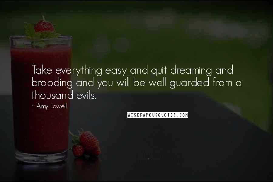 Amy Lowell Quotes: Take everything easy and quit dreaming and brooding and you will be well guarded from a thousand evils.