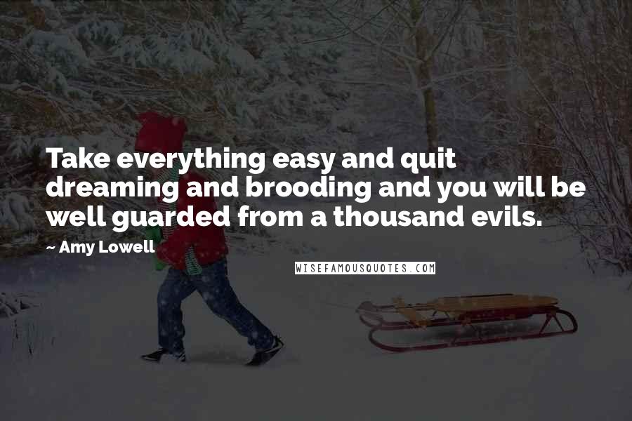 Amy Lowell Quotes: Take everything easy and quit dreaming and brooding and you will be well guarded from a thousand evils.