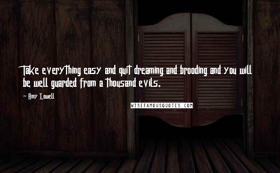 Amy Lowell Quotes: Take everything easy and quit dreaming and brooding and you will be well guarded from a thousand evils.