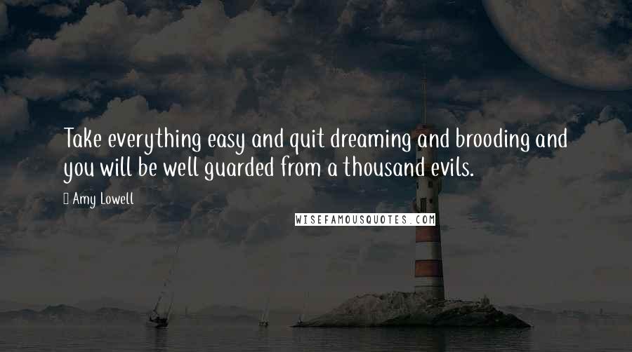 Amy Lowell Quotes: Take everything easy and quit dreaming and brooding and you will be well guarded from a thousand evils.