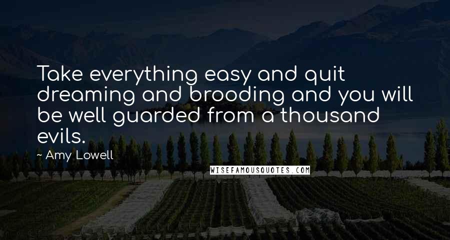 Amy Lowell Quotes: Take everything easy and quit dreaming and brooding and you will be well guarded from a thousand evils.