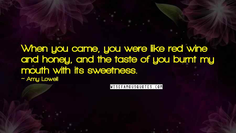 Amy Lowell Quotes: When you came, you were like red wine and honey, and the taste of you burnt my mouth with its sweetness.