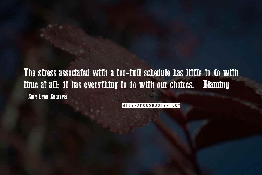 Amy Lynn Andrews Quotes: The stress associated with a too-full schedule has little to do with time at all; it has everything to do with our choices.   Blaming