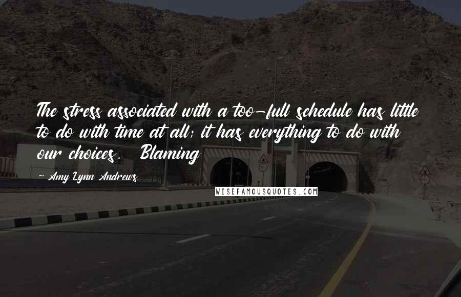 Amy Lynn Andrews Quotes: The stress associated with a too-full schedule has little to do with time at all; it has everything to do with our choices.   Blaming