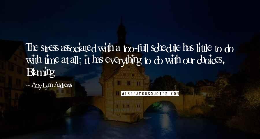 Amy Lynn Andrews Quotes: The stress associated with a too-full schedule has little to do with time at all; it has everything to do with our choices.   Blaming