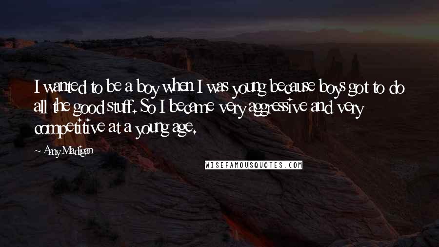 Amy Madigan Quotes: I wanted to be a boy when I was young because boys got to do all the good stuff. So I became very aggressive and very competitive at a young age.