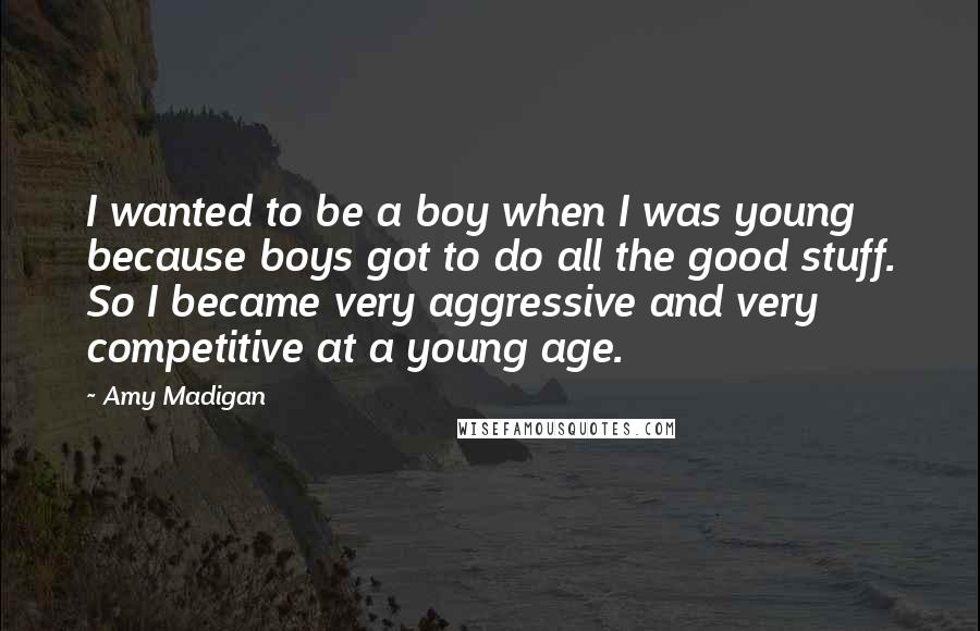 Amy Madigan Quotes: I wanted to be a boy when I was young because boys got to do all the good stuff. So I became very aggressive and very competitive at a young age.