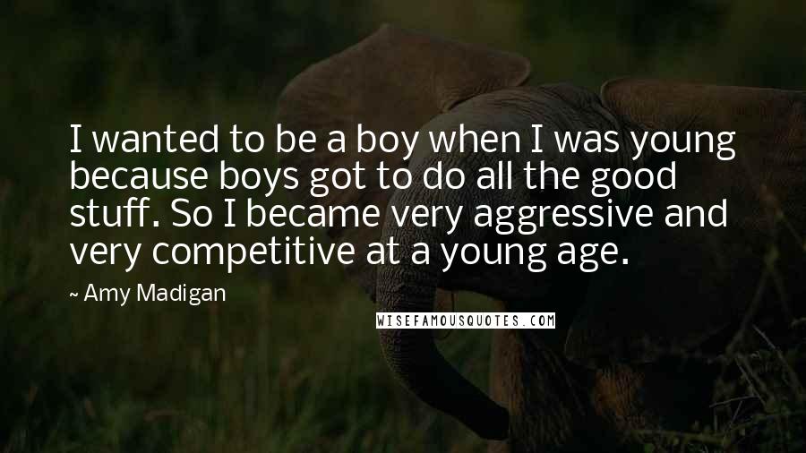 Amy Madigan Quotes: I wanted to be a boy when I was young because boys got to do all the good stuff. So I became very aggressive and very competitive at a young age.