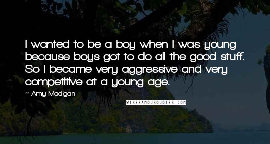 Amy Madigan Quotes: I wanted to be a boy when I was young because boys got to do all the good stuff. So I became very aggressive and very competitive at a young age.