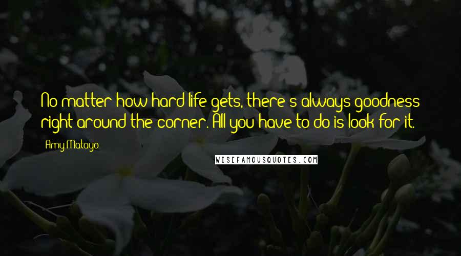 Amy Matayo Quotes: No matter how hard life gets, there's always goodness right around the corner. All you have to do is look for it.