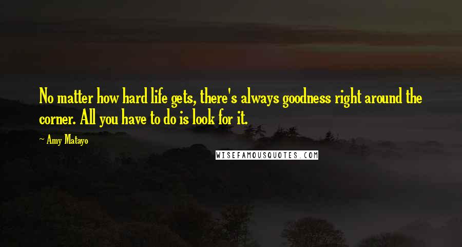 Amy Matayo Quotes: No matter how hard life gets, there's always goodness right around the corner. All you have to do is look for it.