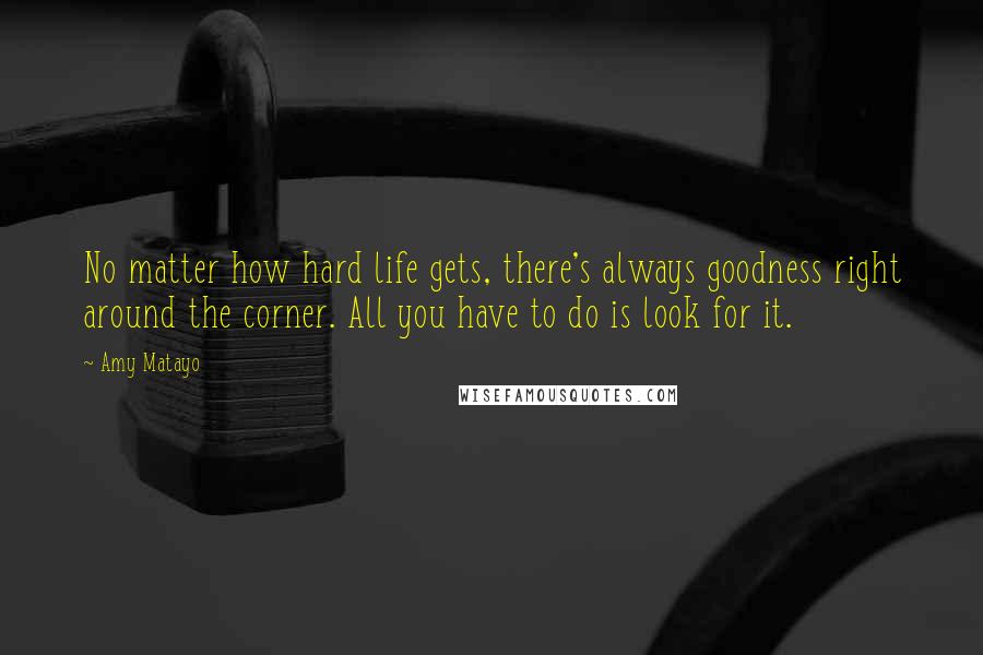 Amy Matayo Quotes: No matter how hard life gets, there's always goodness right around the corner. All you have to do is look for it.