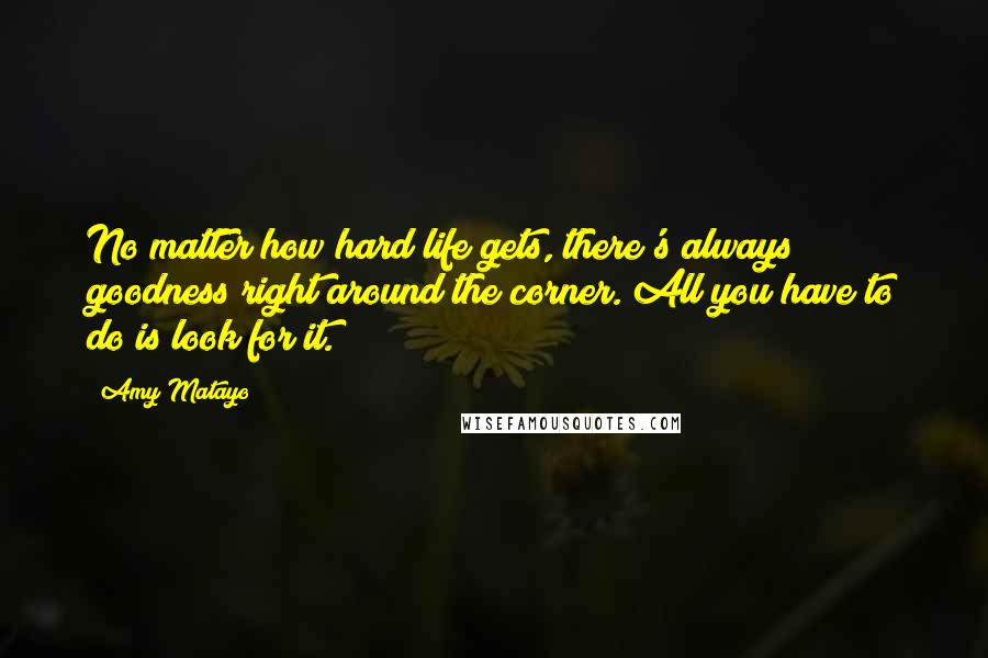 Amy Matayo Quotes: No matter how hard life gets, there's always goodness right around the corner. All you have to do is look for it.