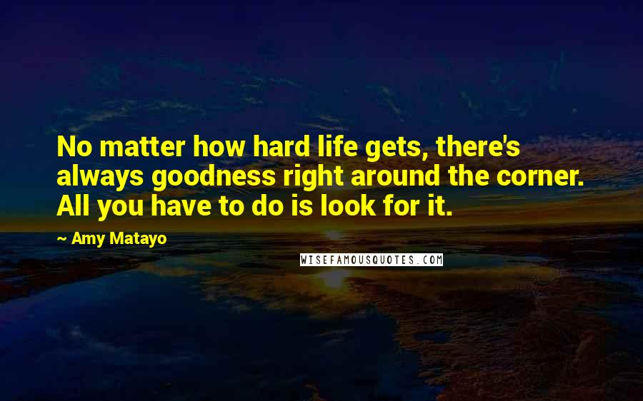 Amy Matayo Quotes: No matter how hard life gets, there's always goodness right around the corner. All you have to do is look for it.