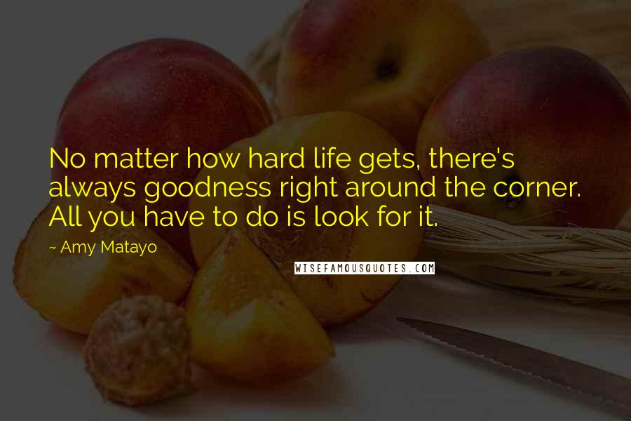 Amy Matayo Quotes: No matter how hard life gets, there's always goodness right around the corner. All you have to do is look for it.