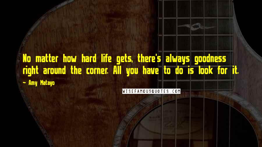 Amy Matayo Quotes: No matter how hard life gets, there's always goodness right around the corner. All you have to do is look for it.