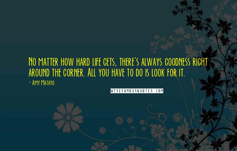 Amy Matayo Quotes: No matter how hard life gets, there's always goodness right around the corner. All you have to do is look for it.